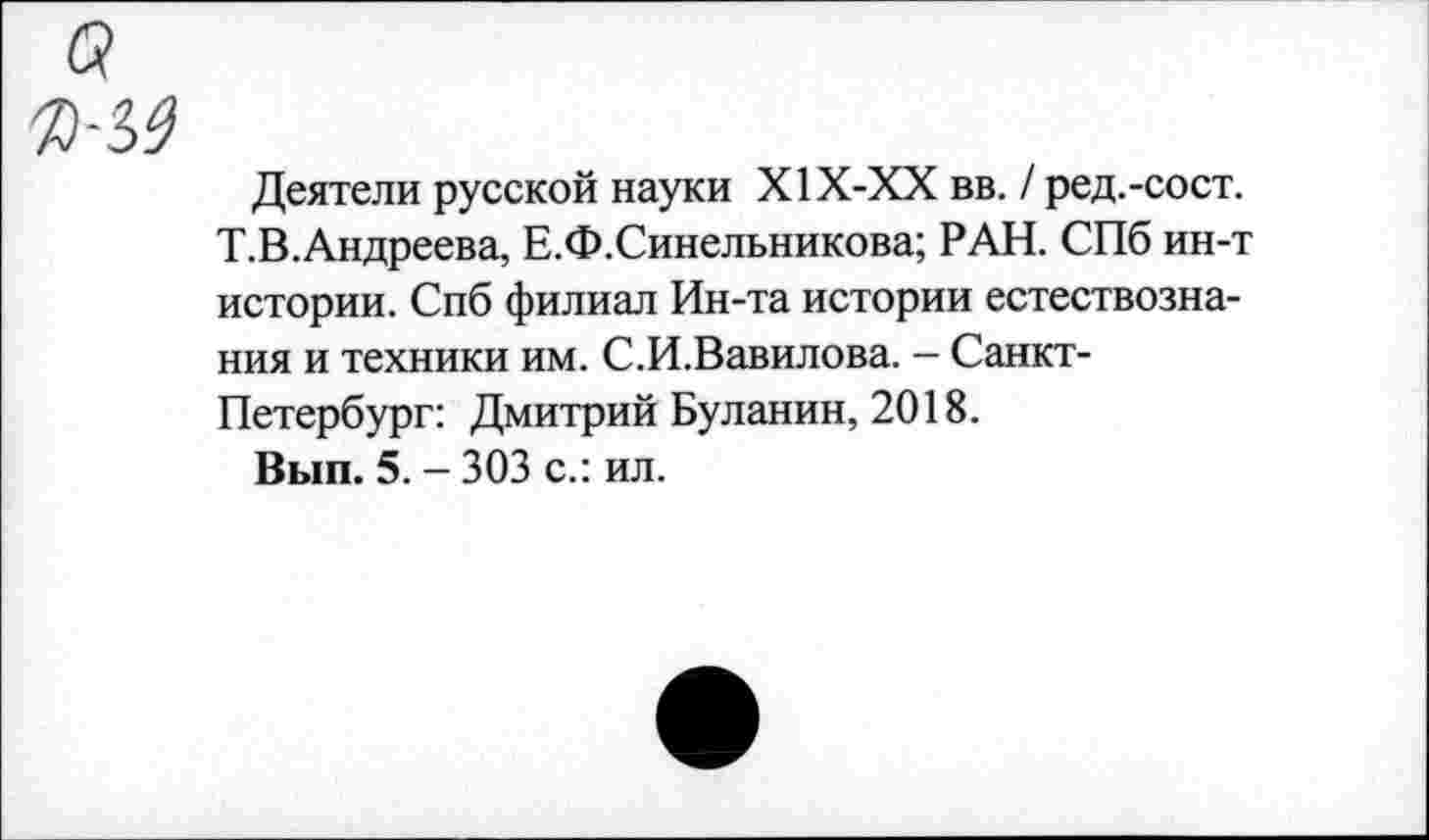 ﻿Деятели русской науки Х1Х-ХХ вв. / ред.-сост. Т.В.Андреева, Е.Ф.Синельникова; РАН. СПб ин-т истории. Спб филиал Ин-та истории естествознания и техники им. С.И.Вавилова. - Санкт-Петербург: Дмитрий Буланин, 2018.
Вып. 5. - 303 с.: ил.